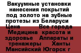 Вакуумные установки нанесения покрытий под золото на зубные протезы из Беларуси › Цена ­ 100 - Все города Медицина, красота и здоровье » Аппараты и тренажеры   . Ханты-Мансийский,Югорск г.